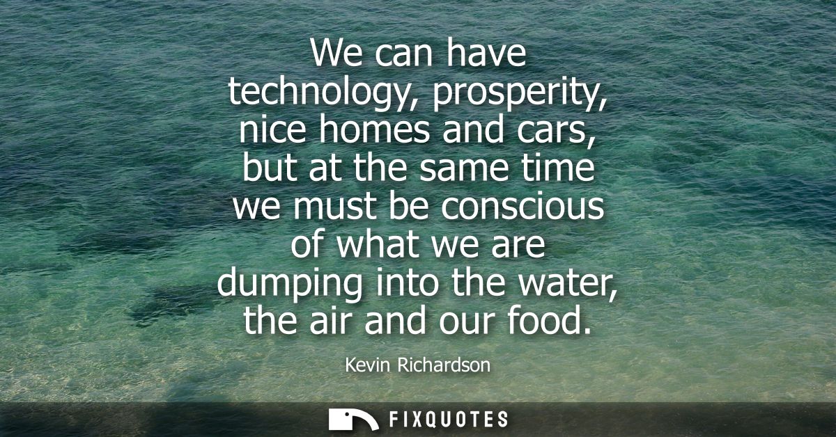 We can have technology, prosperity, nice homes and cars, but at the same time we must be conscious of what we are dumpin