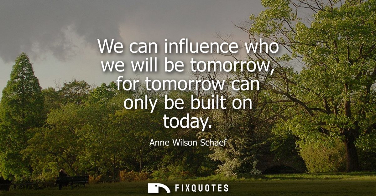 We can influence who we will be tomorrow, for tomorrow can only be built on today