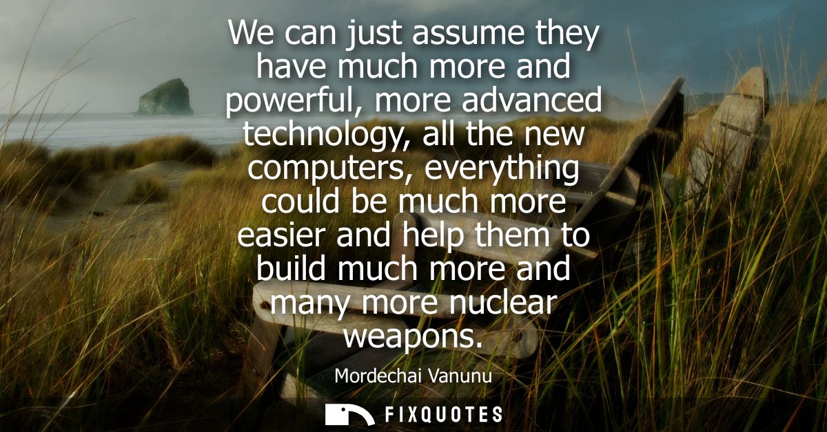 We can just assume they have much more and powerful, more advanced technology, all the new computers, everything could b