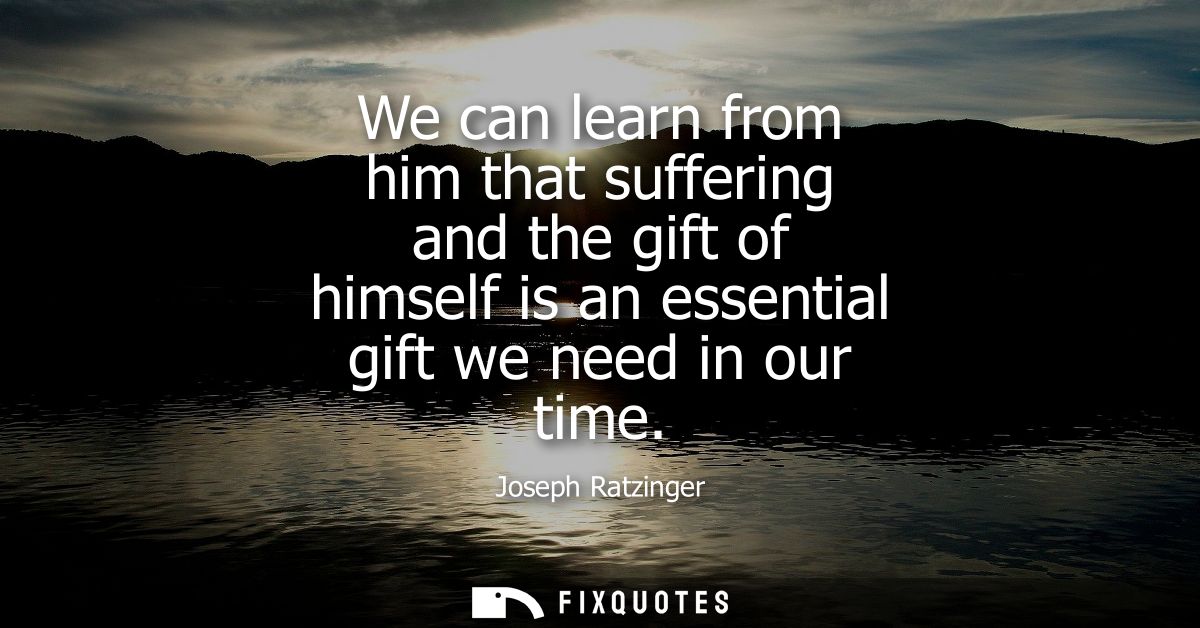 We can learn from him that suffering and the gift of himself is an essential gift we need in our time