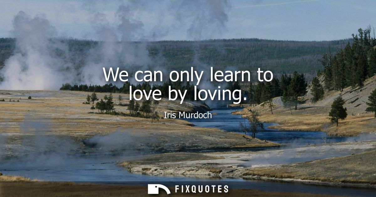 We can only learn to love by loving