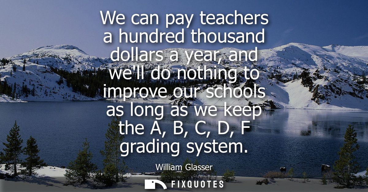 We can pay teachers a hundred thousand dollars a year, and well do nothing to improve our schools as long as we keep the