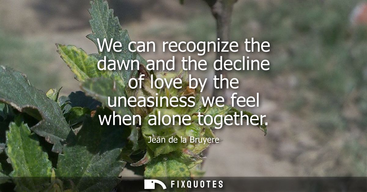 We can recognize the dawn and the decline of love by the uneasiness we feel when alone together