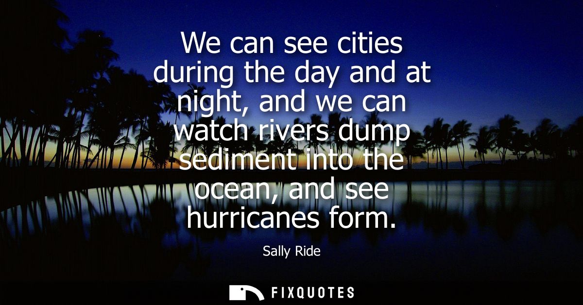 We can see cities during the day and at night, and we can watch rivers dump sediment into the ocean, and see hurricanes 