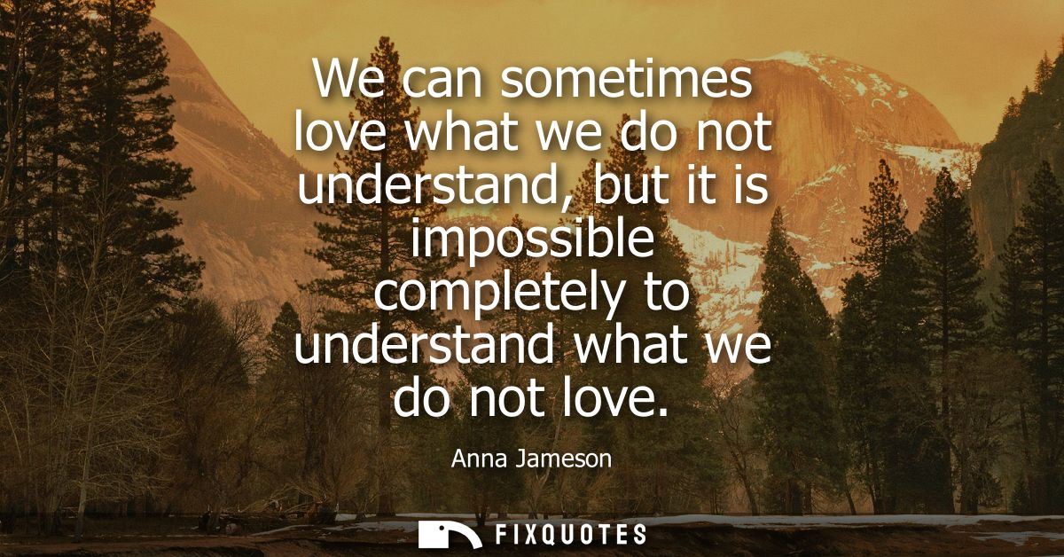 We can sometimes love what we do not understand, but it is impossible completely to understand what we do not love
