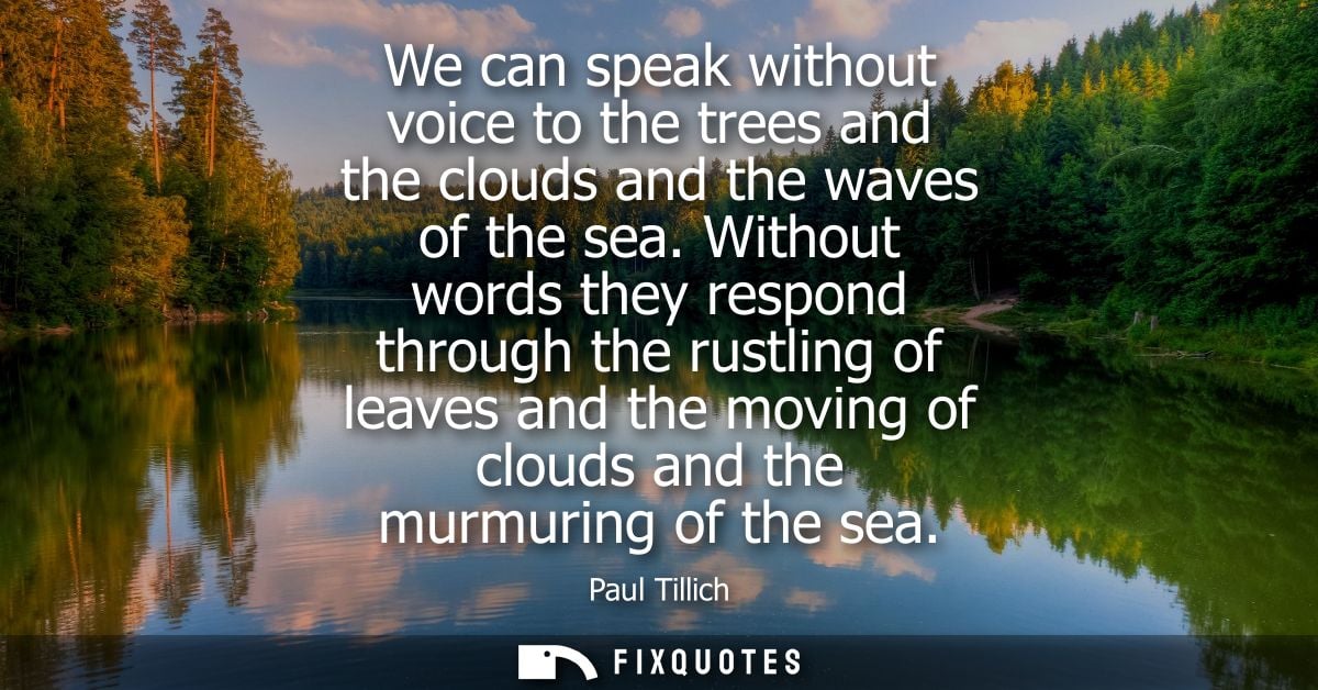 We can speak without voice to the trees and the clouds and the waves of the sea. Without words they respond through the 