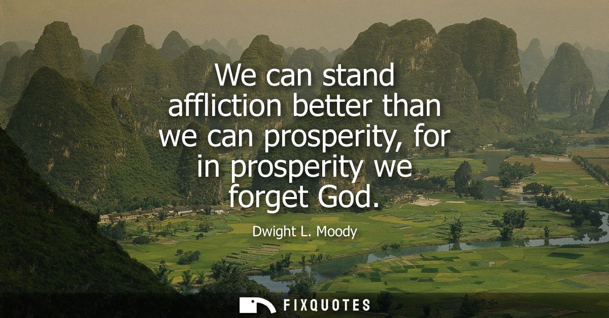 We can stand affliction better than we can prosperity, for in prosperity we forget God