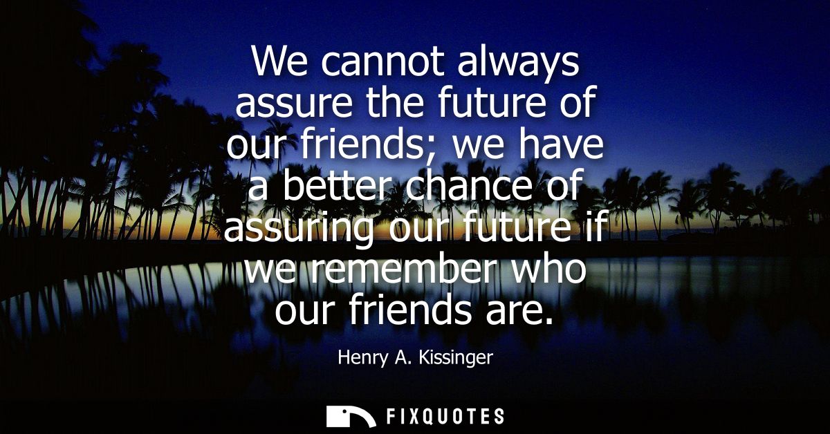 We cannot always assure the future of our friends we have a better chance of assuring our future if we remember who our 