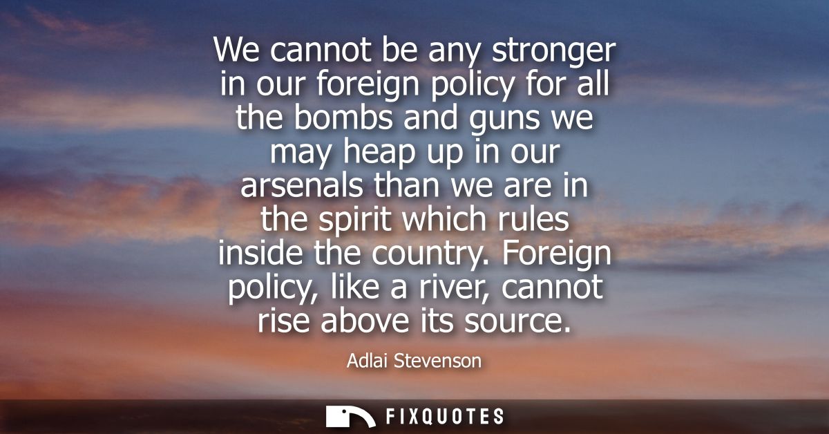 We cannot be any stronger in our foreign policy for all the bombs and guns we may heap up in our arsenals than we are in