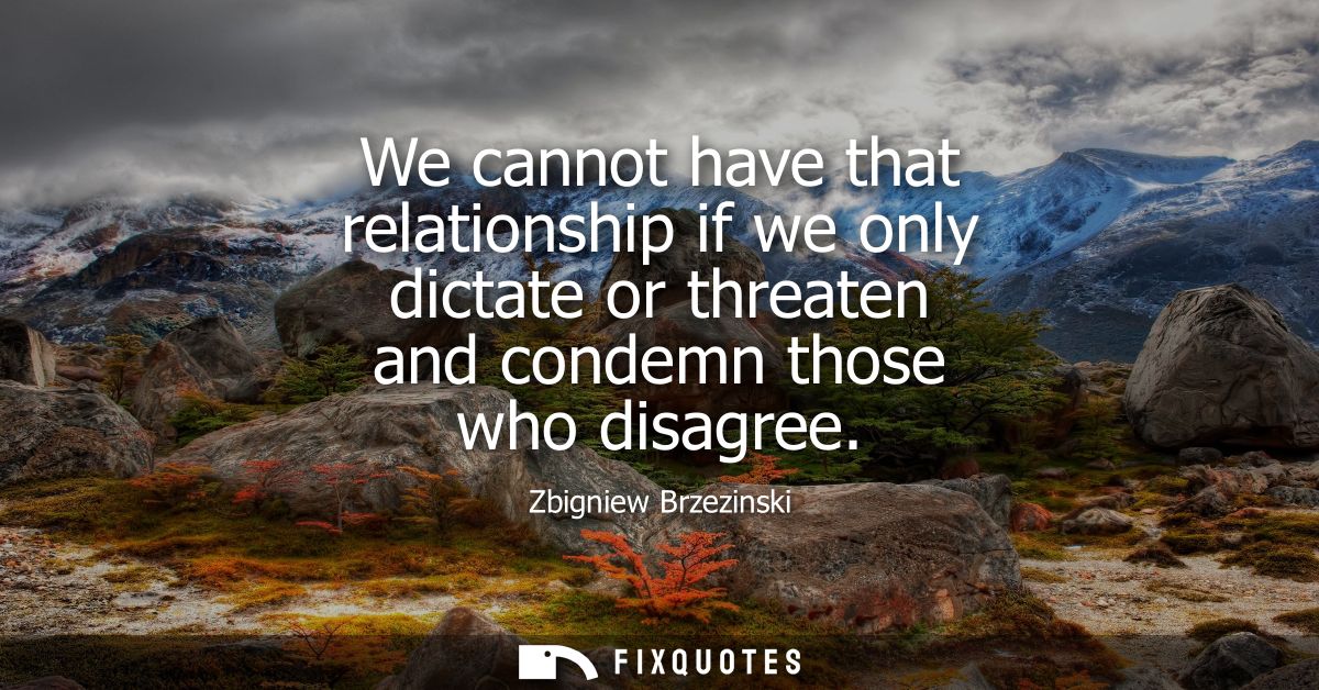 We cannot have that relationship if we only dictate or threaten and condemn those who disagree
