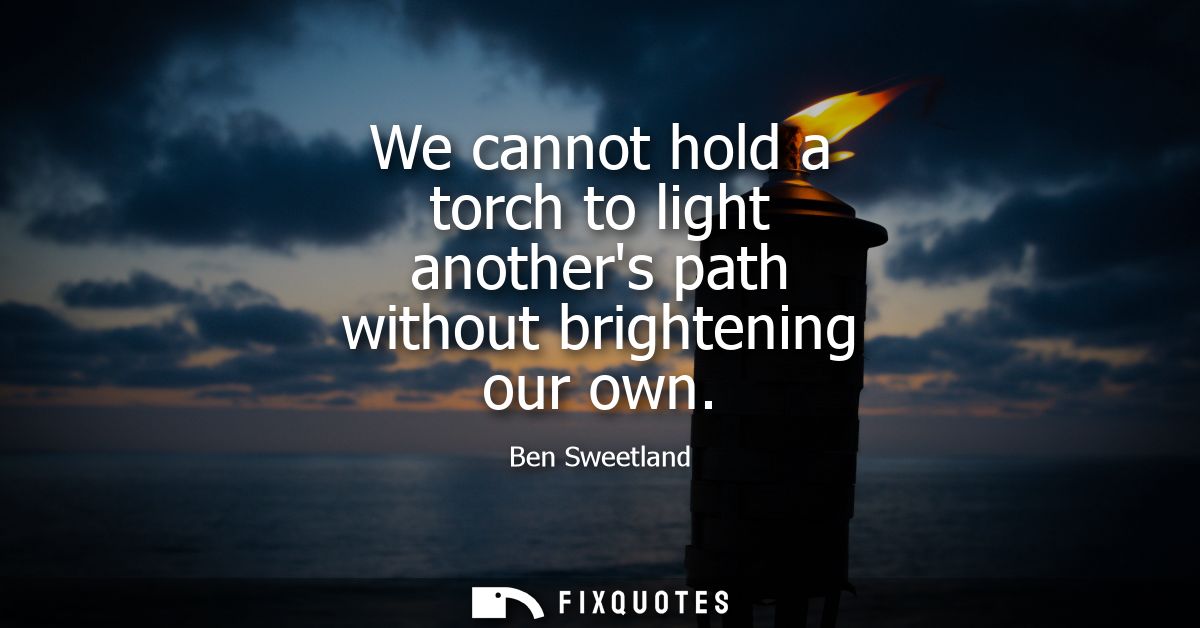 We cannot hold a torch to light anothers path without brightening our own - Ben Sweetland