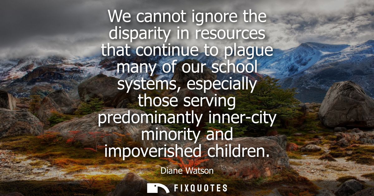 We cannot ignore the disparity in resources that continue to plague many of our school systems, especially those serving