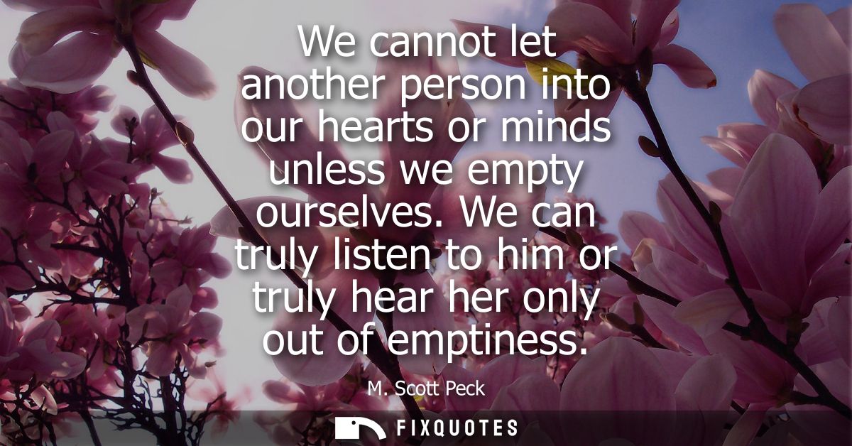 We cannot let another person into our hearts or minds unless we empty ourselves. We can truly listen to him or truly hea