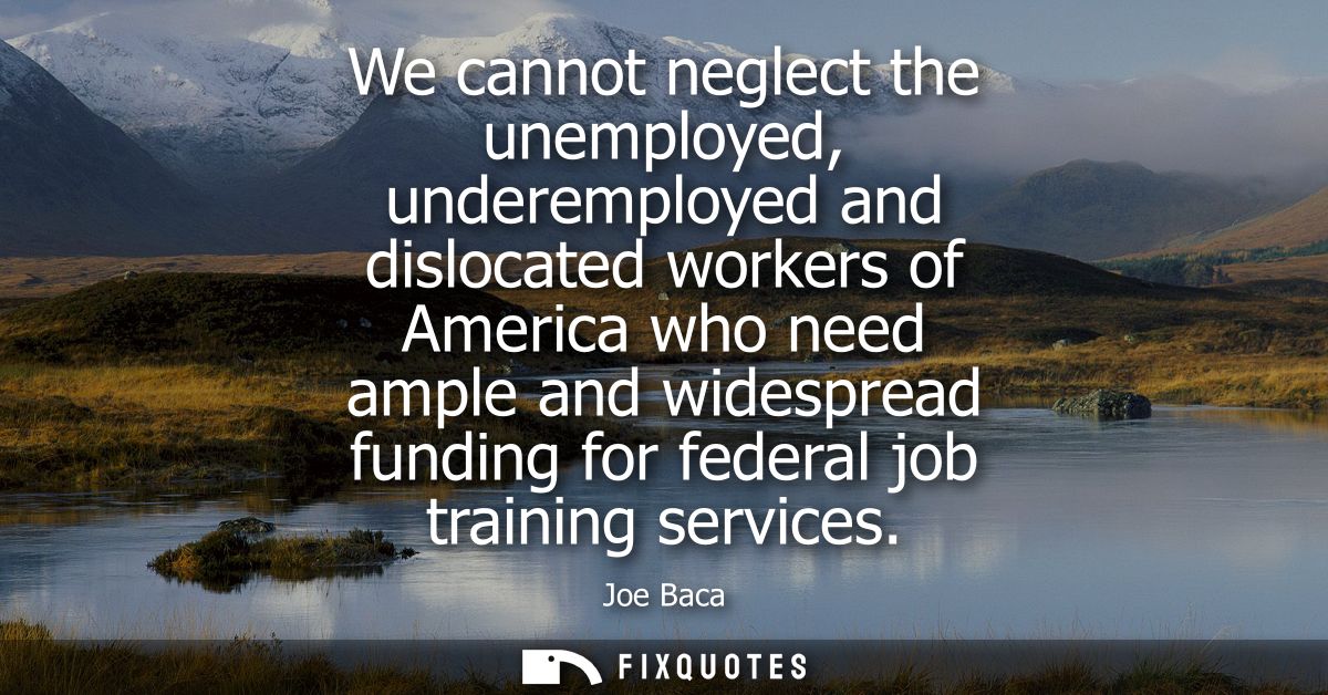 We cannot neglect the unemployed, underemployed and dislocated workers of America who need ample and widespread funding 