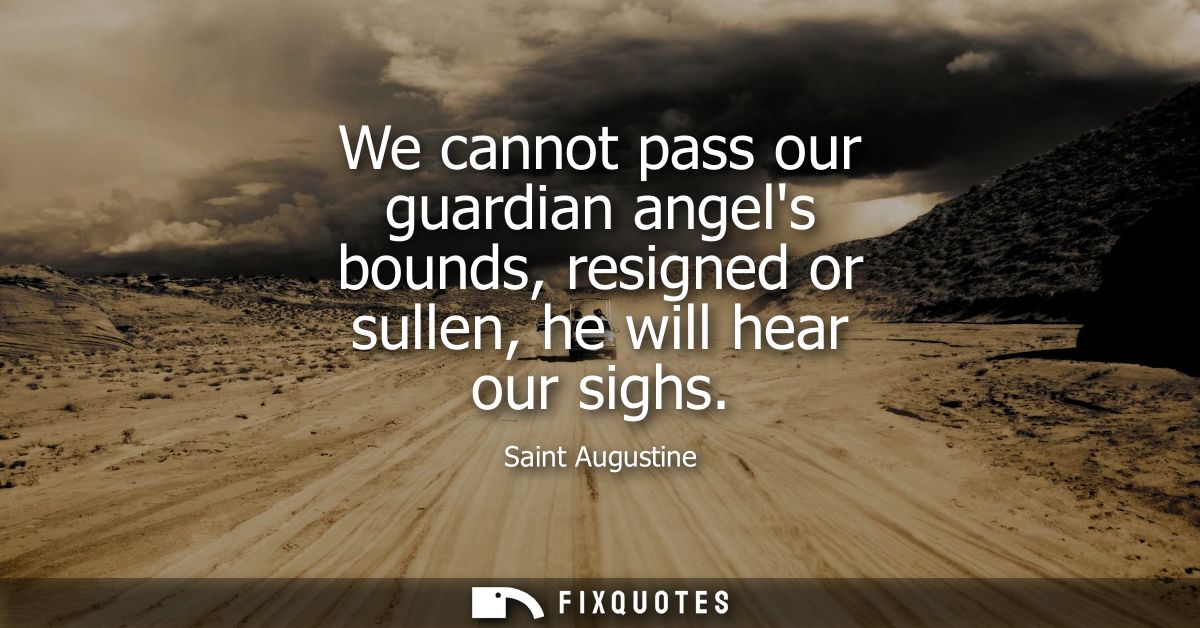 We cannot pass our guardian angels bounds, resigned or sullen, he will hear our sighs