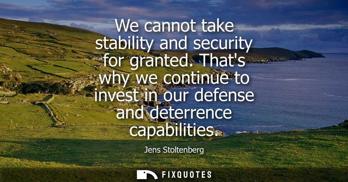 We cannot take stability and security for granted. Thats why we continue to invest in our defense and deterrence capabil