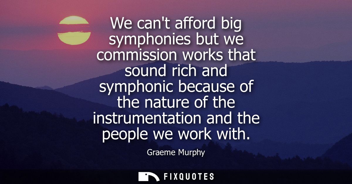 We cant afford big symphonies but we commission works that sound rich and symphonic because of the nature of the instrum