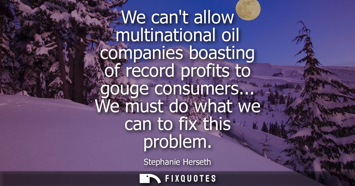 We cant allow multinational oil companies boasting of record profits to gouge consumers... We must do what we can to fix