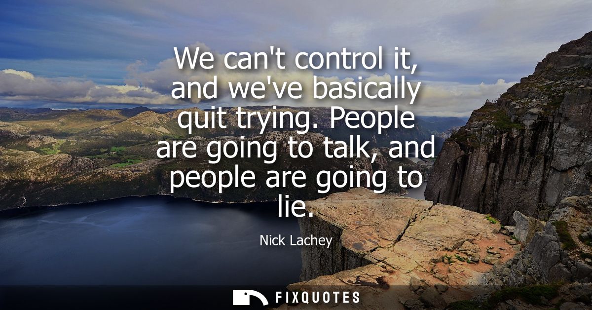 We cant control it, and weve basically quit trying. People are going to talk, and people are going to lie
