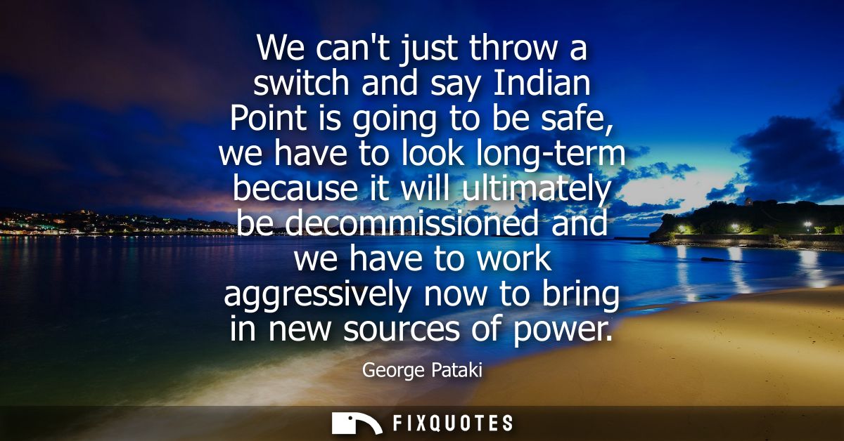 We cant just throw a switch and say Indian Point is going to be safe, we have to look long-term because it will ultimate