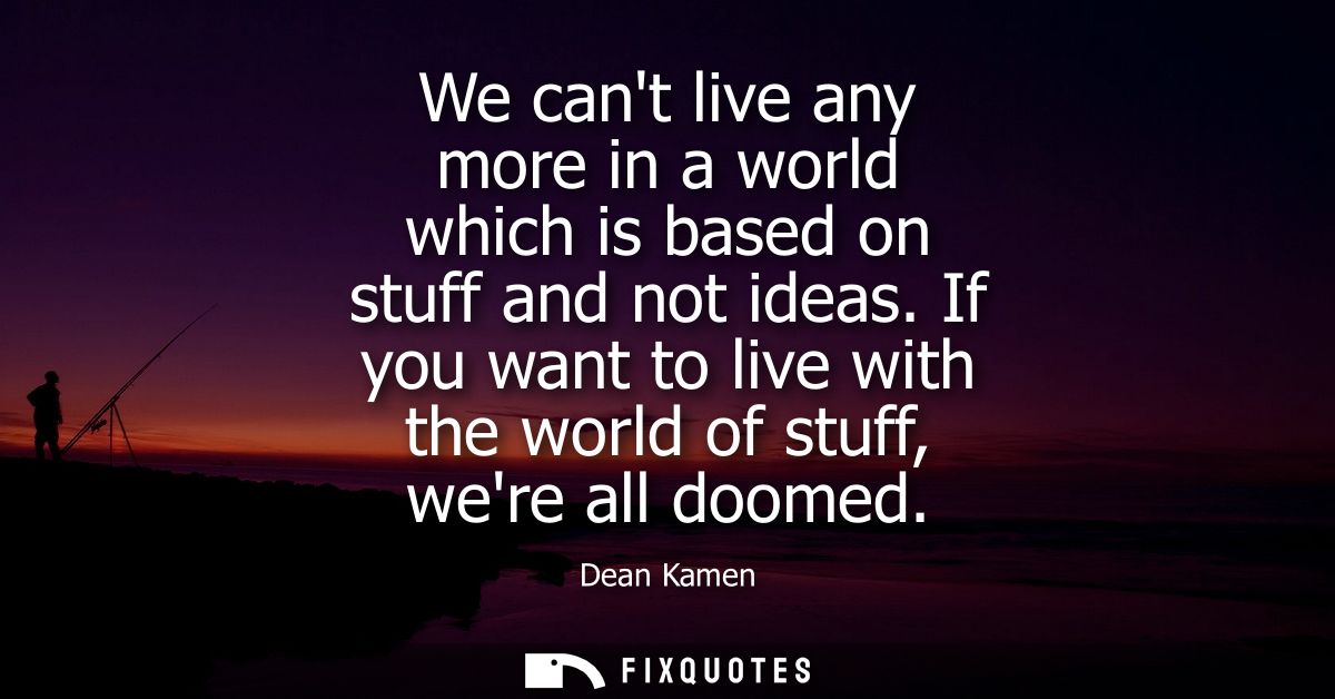 We cant live any more in a world which is based on stuff and not ideas. If you want to live with the world of stuff, wer