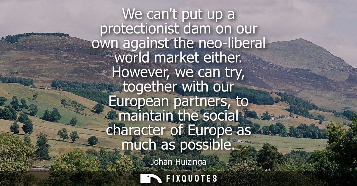 We cant put up a protectionist dam on our own against the neo-liberal world market either. However, we can try, together