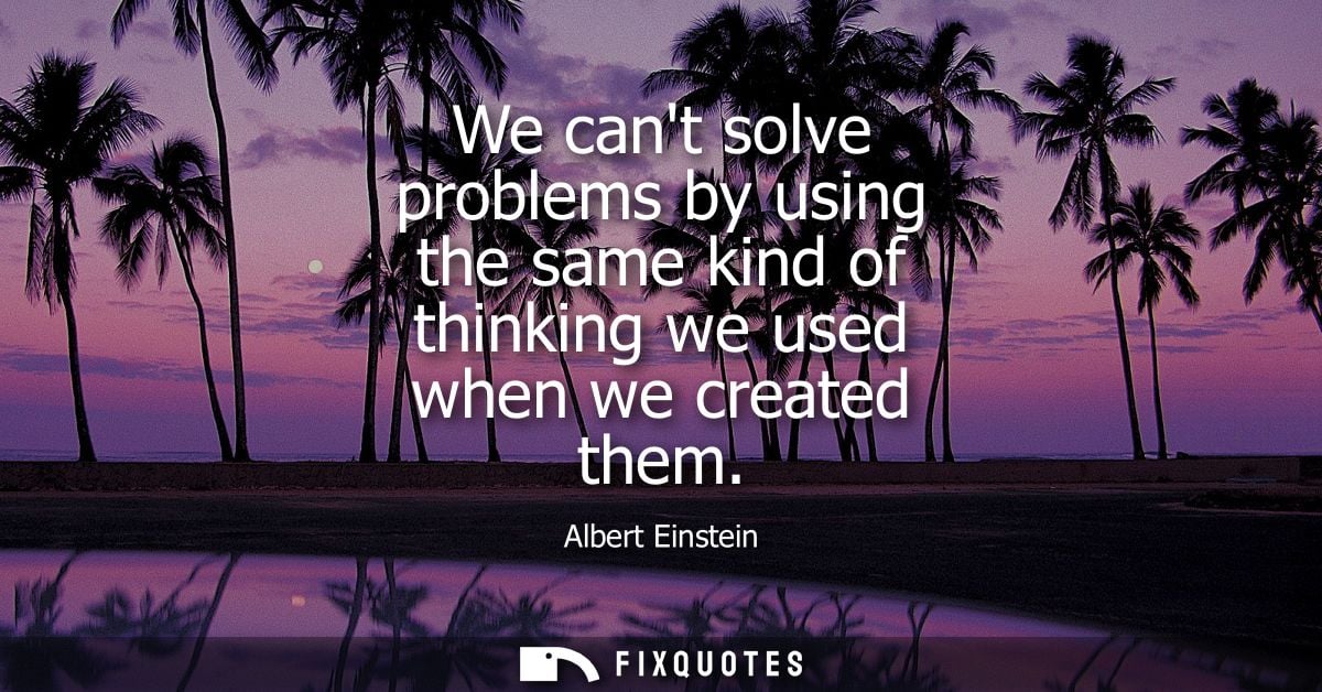 We cant solve problems by using the same kind of thinking we used when we created them