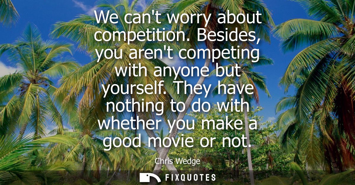 We cant worry about competition. Besides, you arent competing with anyone but yourself. They have nothing to do with whe