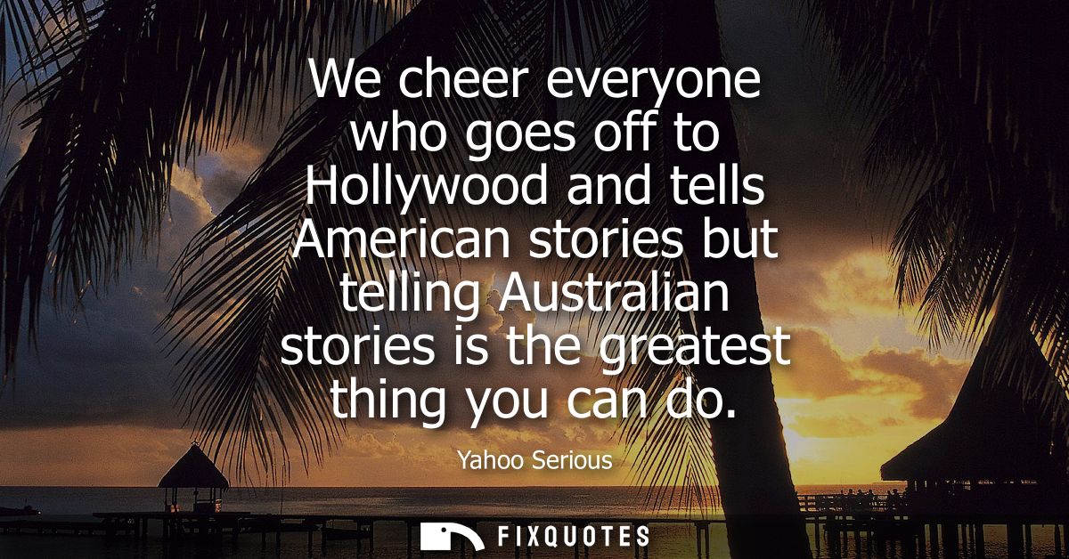 We cheer everyone who goes off to Hollywood and tells American stories but telling Australian stories is the greatest th