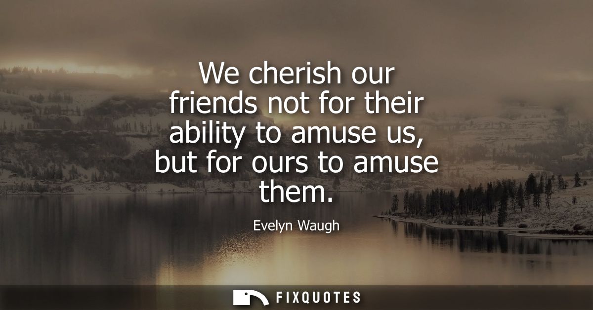 We cherish our friends not for their ability to amuse us, but for ours to amuse them