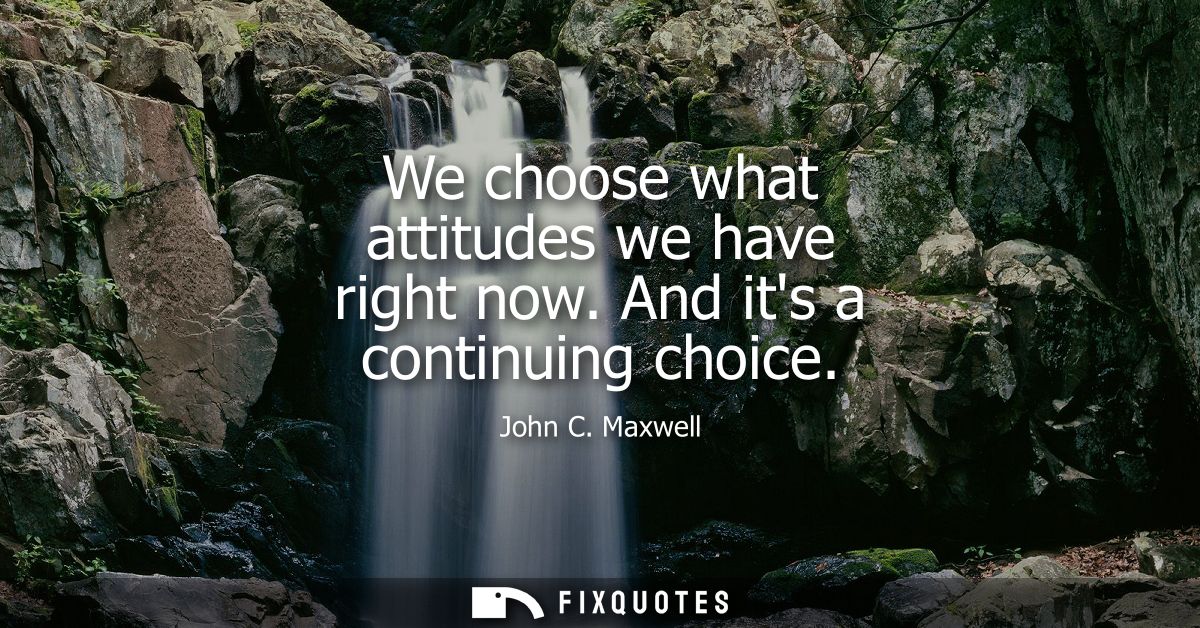 We choose what attitudes we have right now. And its a continuing choice