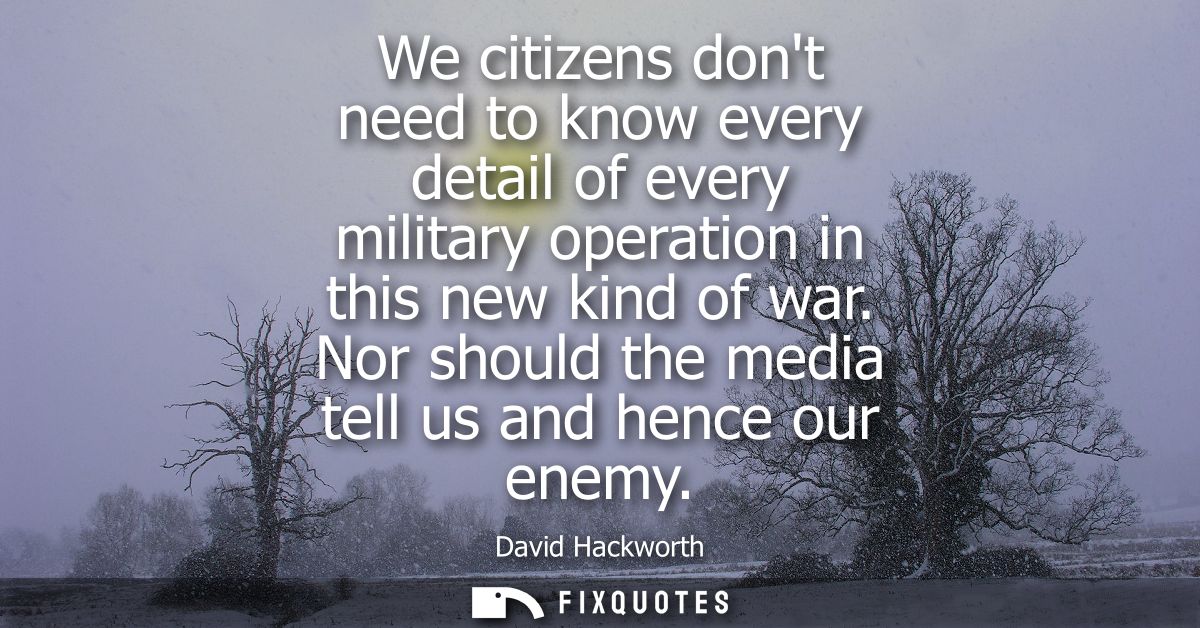 We citizens dont need to know every detail of every military operation in this new kind of war. Nor should the media tel