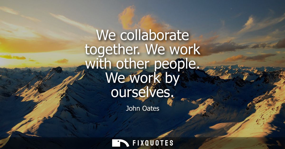 We collaborate together. We work with other people. We work by ourselves