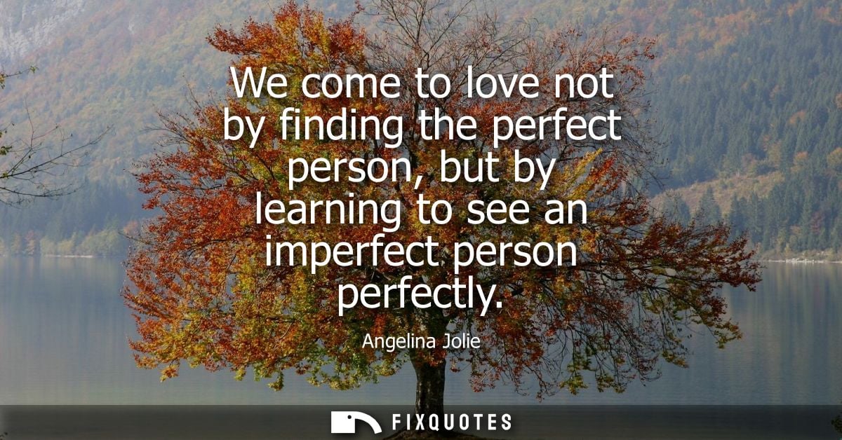 We come to love not by finding the perfect person, but by learning to see an imperfect person perfectly - Angelina Jolie