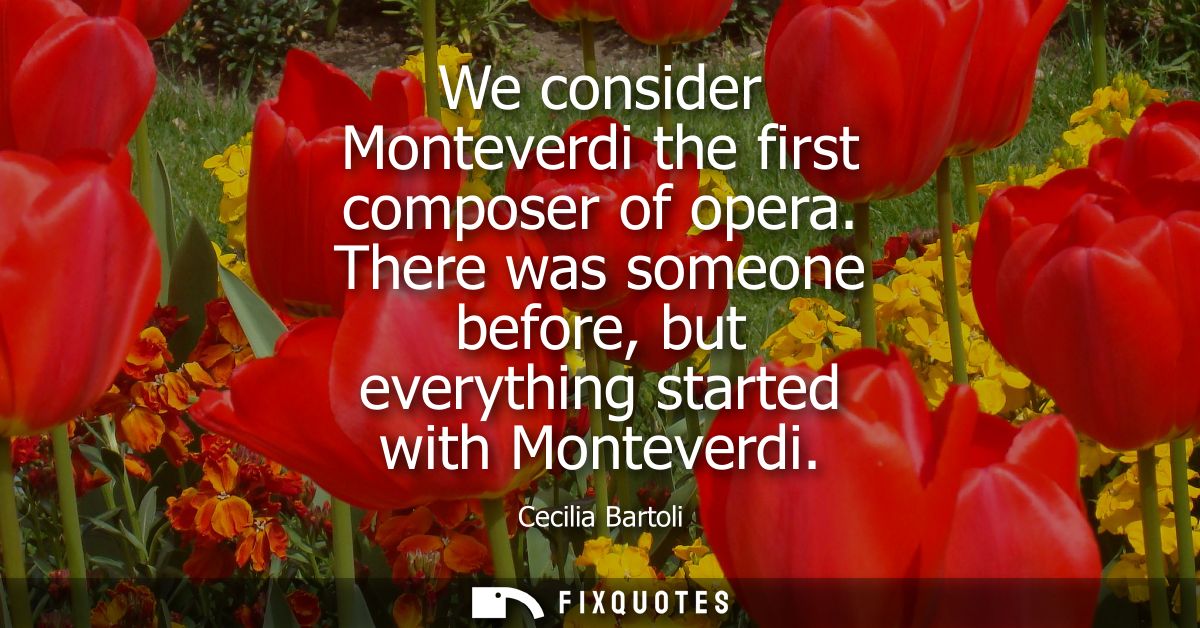 We consider Monteverdi the first composer of opera. There was someone before, but everything started with Monteverdi