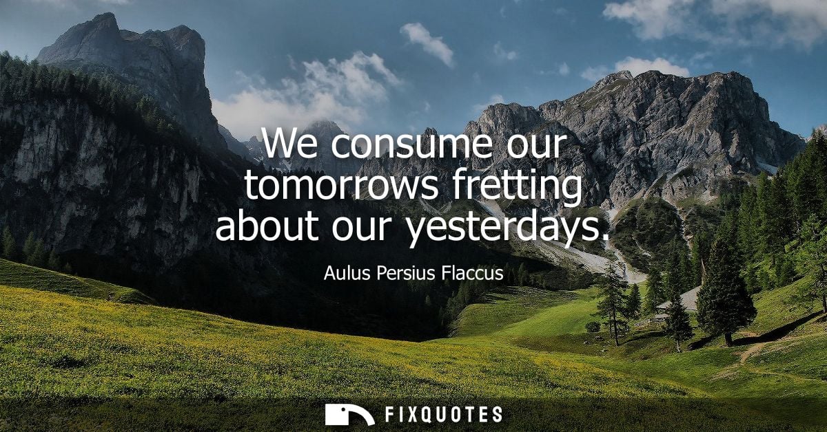 We consume our tomorrows fretting about our yesterdays