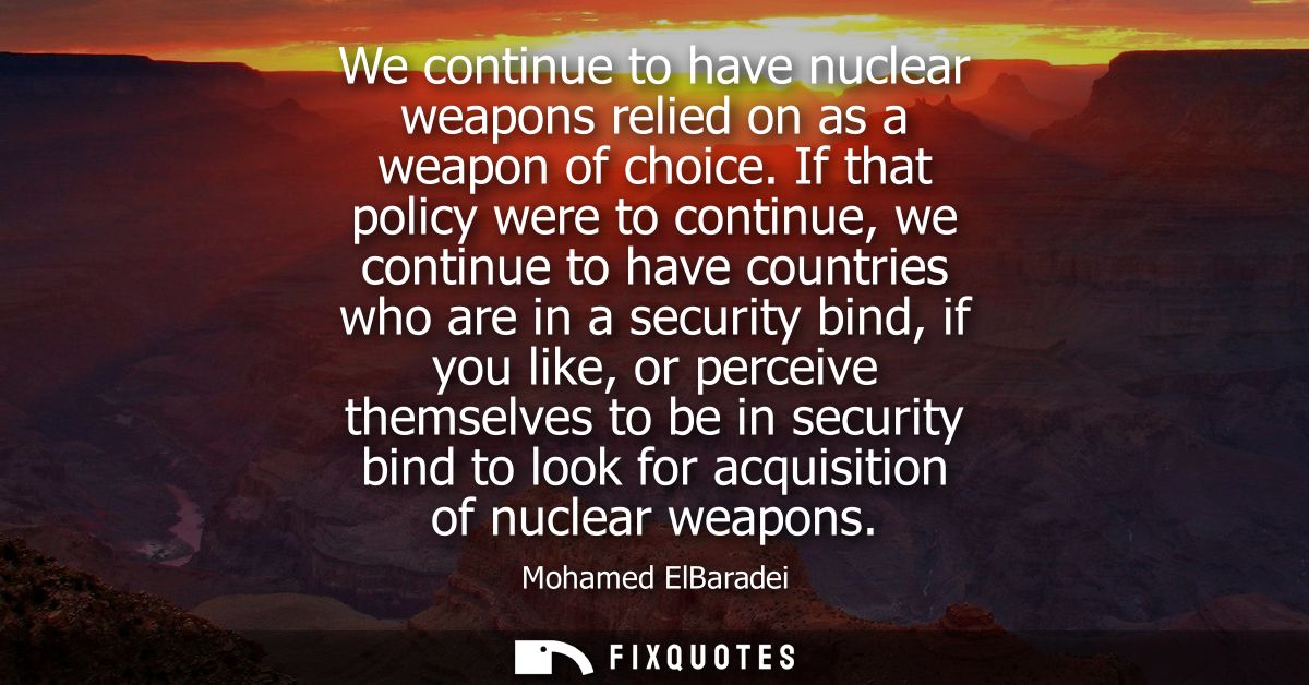 We continue to have nuclear weapons relied on as a weapon of choice. If that policy were to continue, we continue to hav