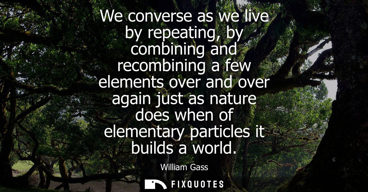We converse as we live by repeating, by combining and recombining a few elements over and over again just as nature does