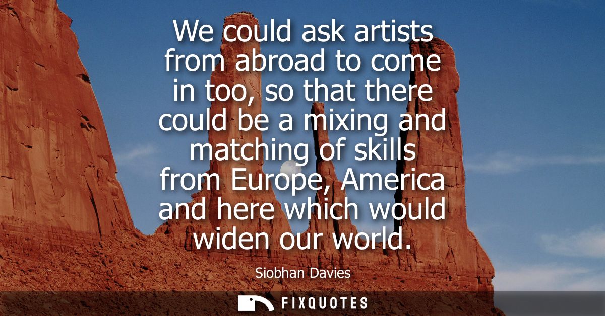 We could ask artists from abroad to come in too, so that there could be a mixing and matching of skills from Europe, Ame