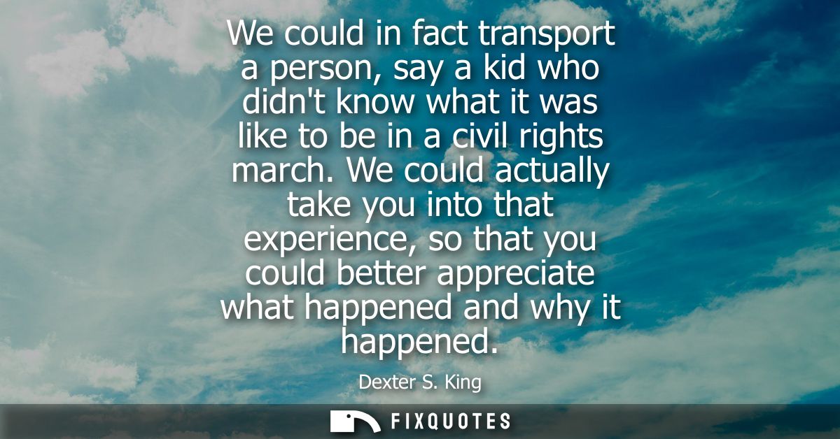 We could in fact transport a person, say a kid who didnt know what it was like to be in a civil rights march.