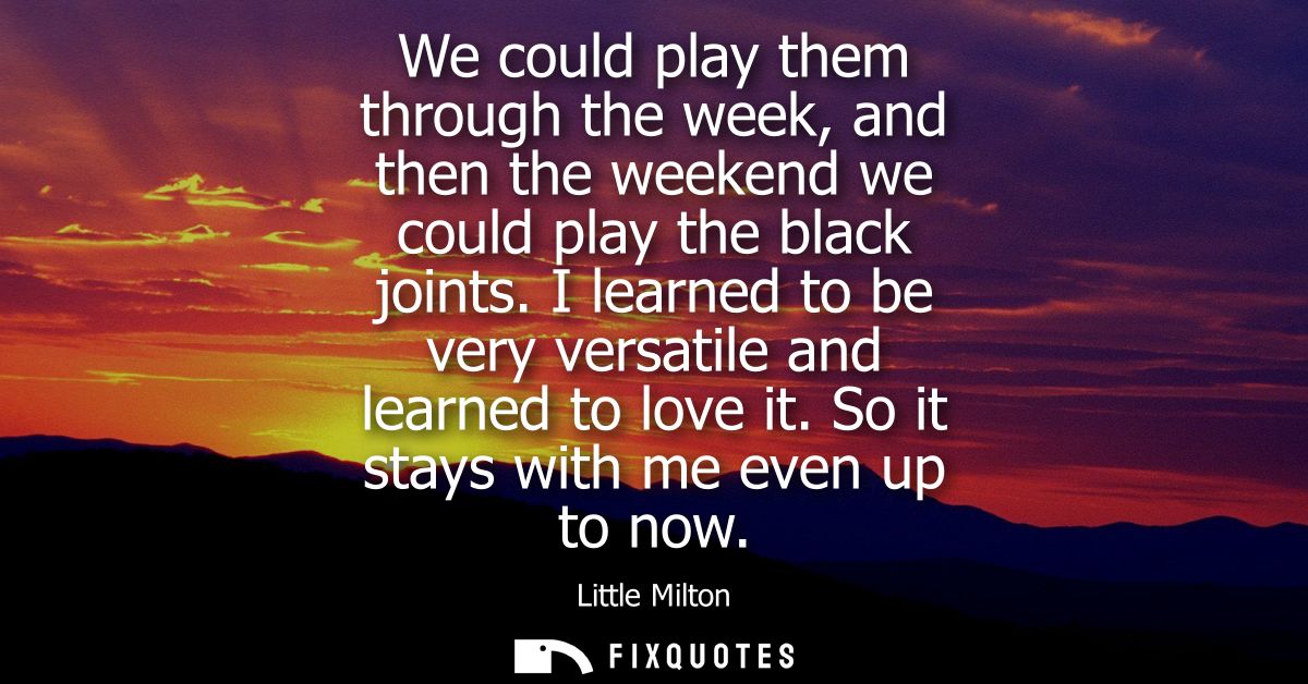We could play them through the week, and then the weekend we could play the black joints. I learned to be very versatile