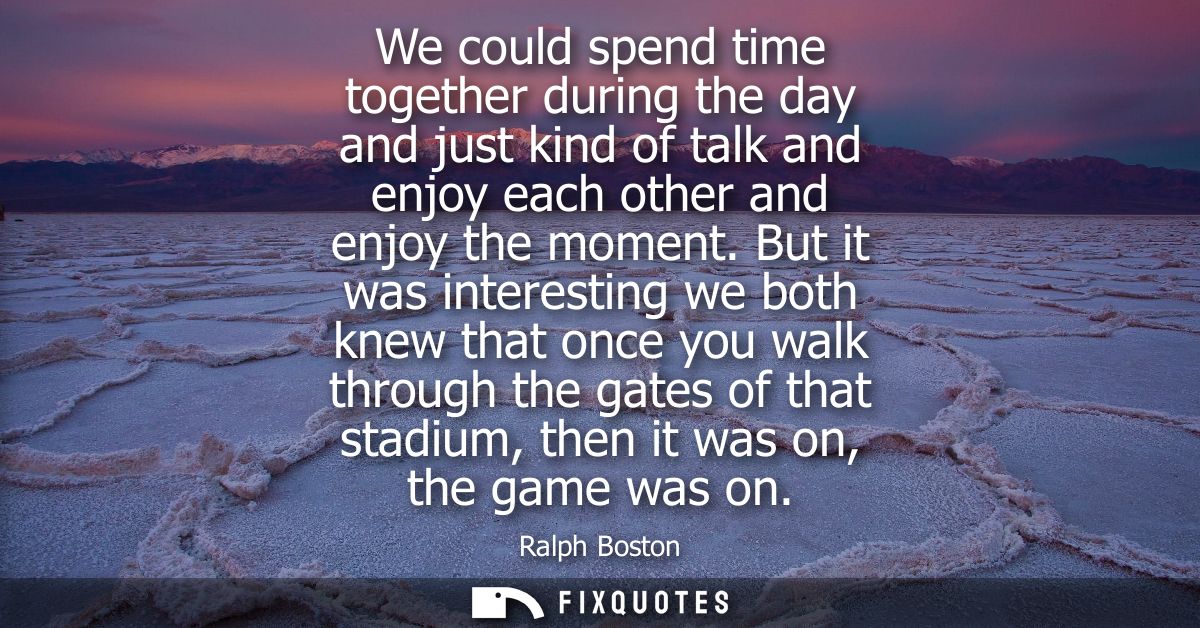 We could spend time together during the day and just kind of talk and enjoy each other and enjoy the moment.