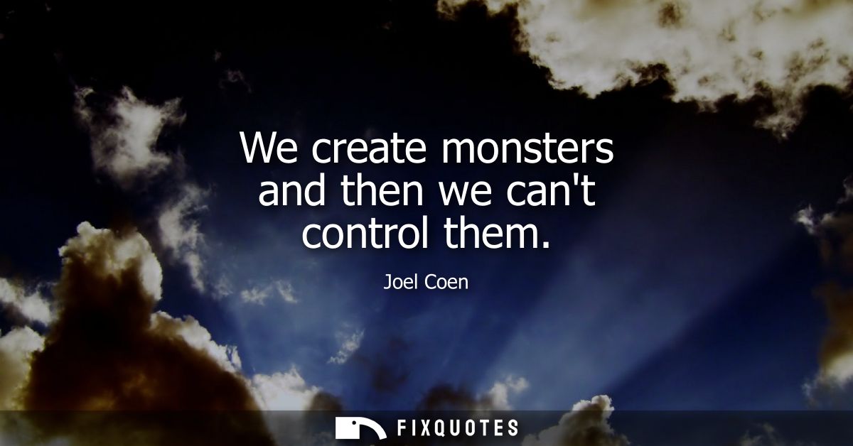 We create monsters and then we cant control them