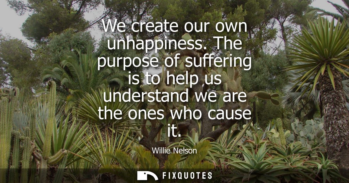 We create our own unhappiness. The purpose of suffering is to help us understand we are the ones who cause it