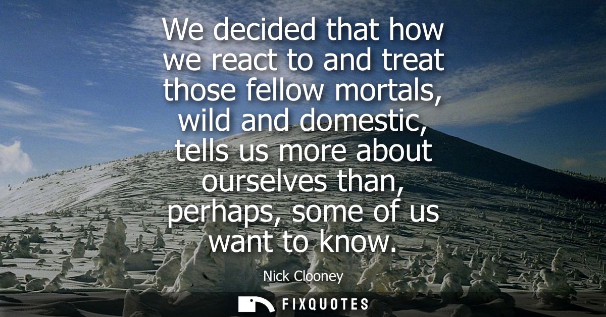 We decided that how we react to and treat those fellow mortals, wild and domestic, tells us more about ourselves than, p