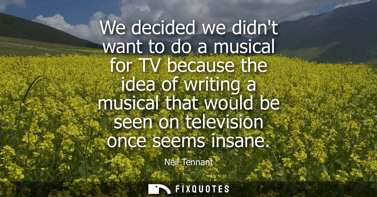 We decided we didnt want to do a musical for TV because the idea of writing a musical that would be seen on television o