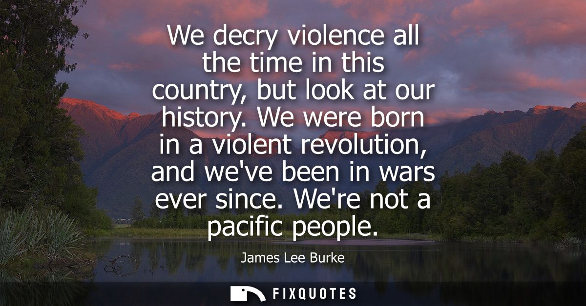 We decry violence all the time in this country, but look at our history. We were born in a violent revolution, and weve 