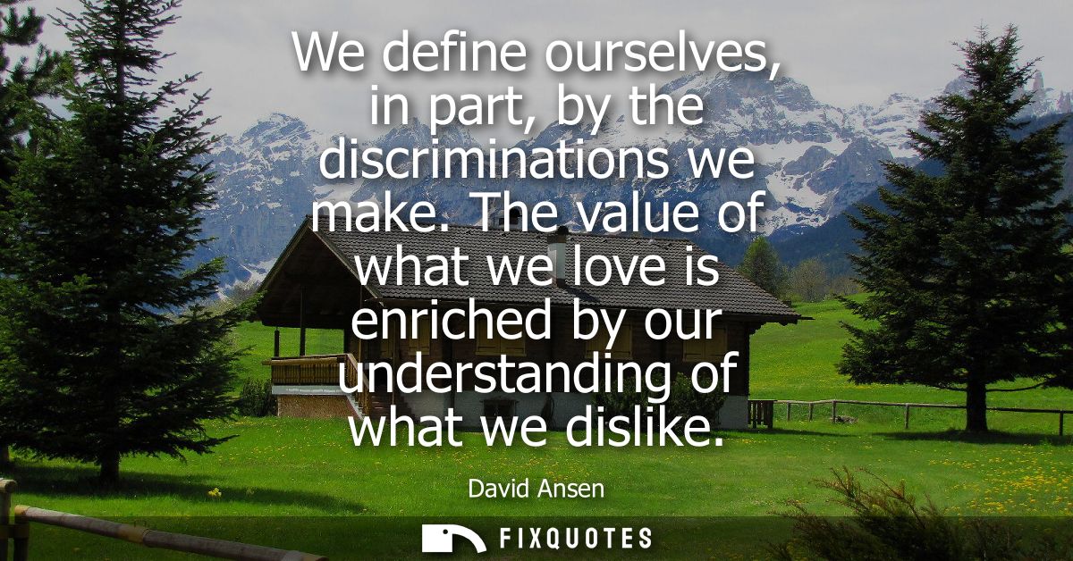 We define ourselves, in part, by the discriminations we make. The value of what we love is enriched by our understanding