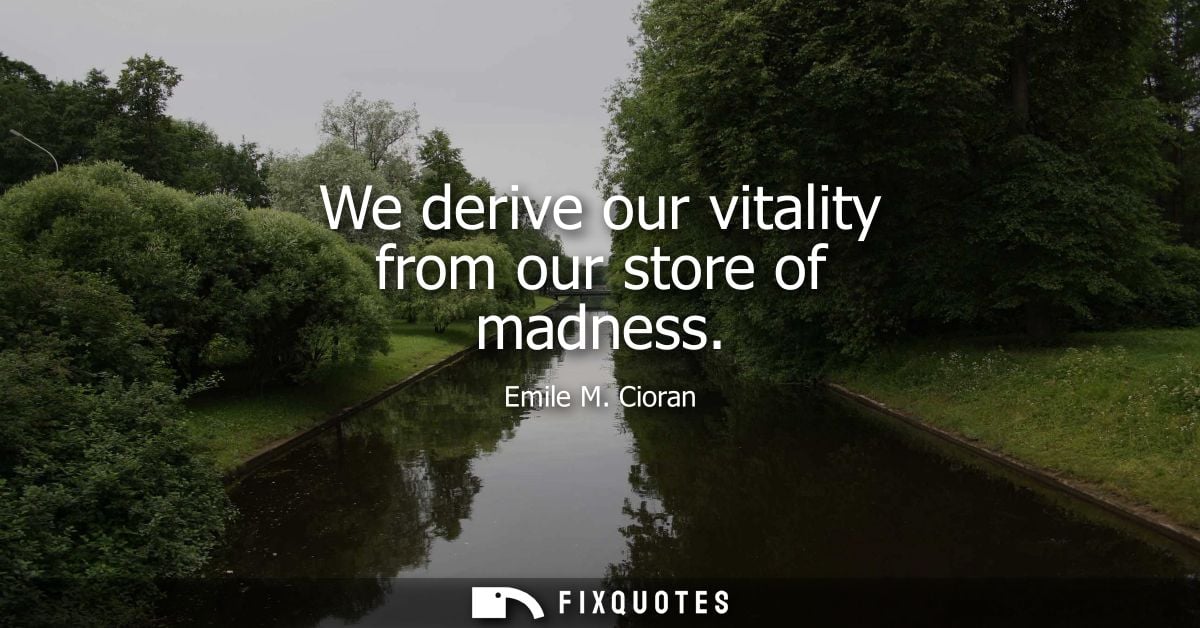 We derive our vitality from our store of madness