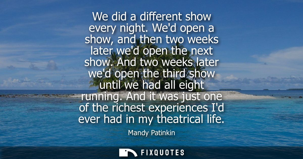 We did a different show every night. Wed open a show, and then two weeks later wed open the next show.